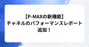 【P-MAXの新機能】 チャネルのパフォーマンスレポート 追加！